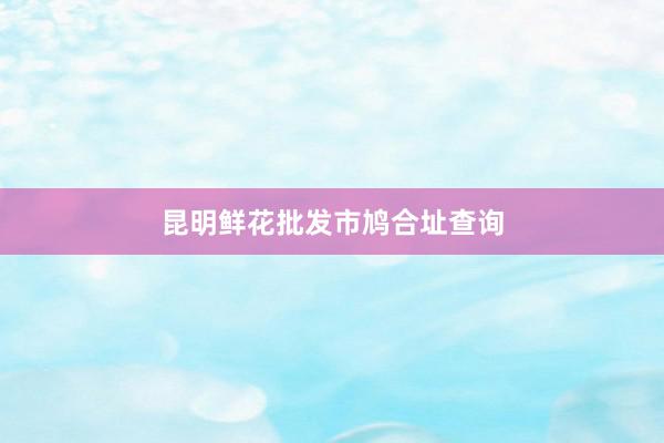 昆明鲜花批发市鸠合址查询
